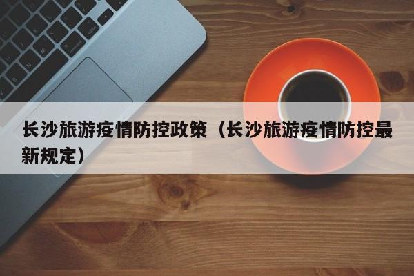 长沙旅游疫情防控政策(长沙旅游疫情防控最新规定)