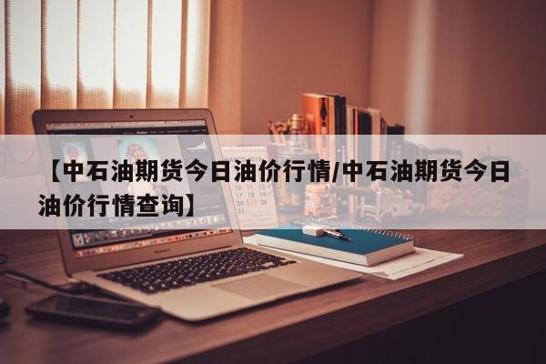 【中石油期货今日油价行情/中石油期货今日油价行情查询】