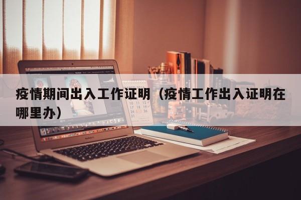 疫情期间出入工作证明(疫情工作出入证明在哪里办)