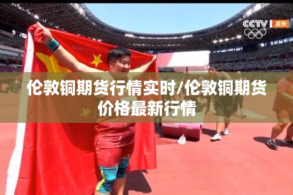 伦敦铜期货行情实时/伦敦铜期货价格最新行情 伦敦铜期货行情实时/伦敦铜期货价格最新行情