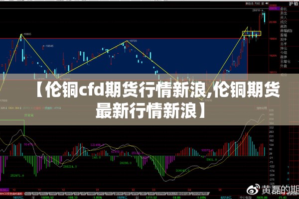 【伦铜cfd期货行情新浪,伦铜期货最新行情新浪】