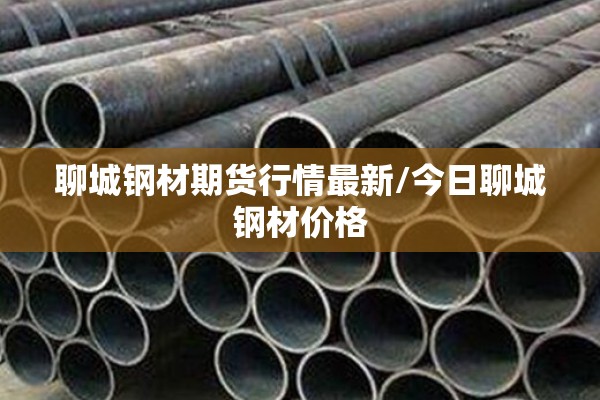 聊城钢材期货行情最新/今日聊城钢材价格