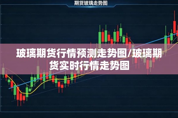 玻璃期货行情预测走势图/玻璃期货实时行情走势图