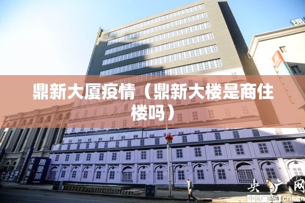 鼎新大厦疫情（鼎新大楼是商住楼吗）