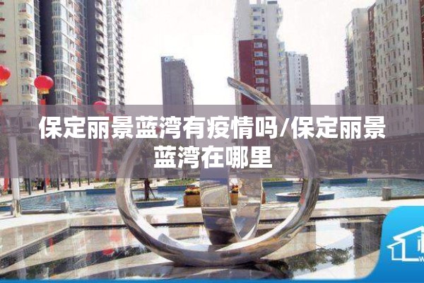 保定丽景蓝湾有疫情吗/保定丽景蓝湾在哪里