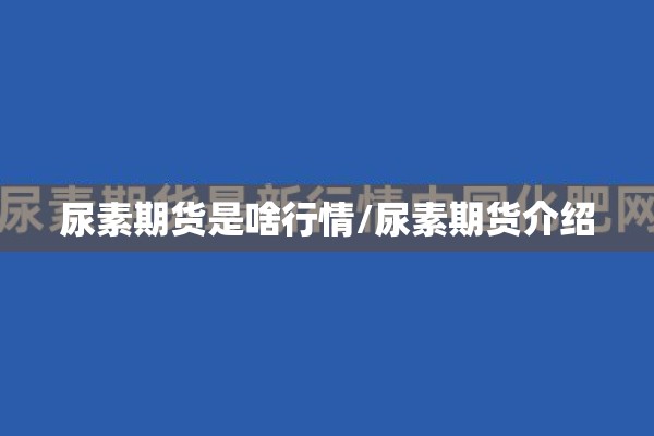 尿素期货是啥行情/尿素期货介绍 尿素期货是啥行情/尿素期货介绍