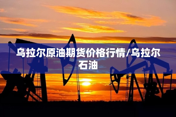 乌拉尔原油期货价格行情/乌拉尔石油