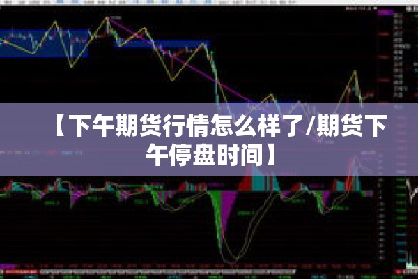 【下午期货行情怎么样了/期货下午停盘时间】 【下午期货行情怎么样了/期货下午停盘时间】