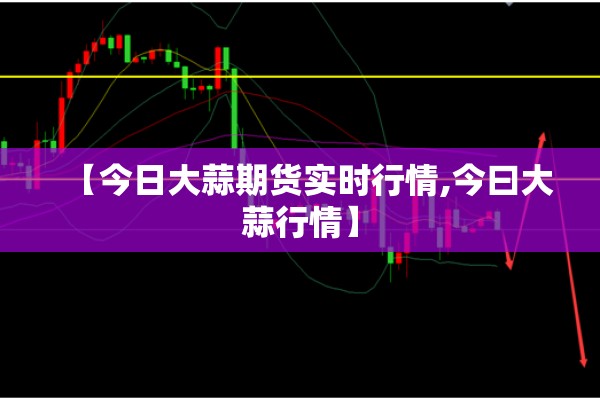 【今日大蒜期货实时行情,今曰大蒜行情】