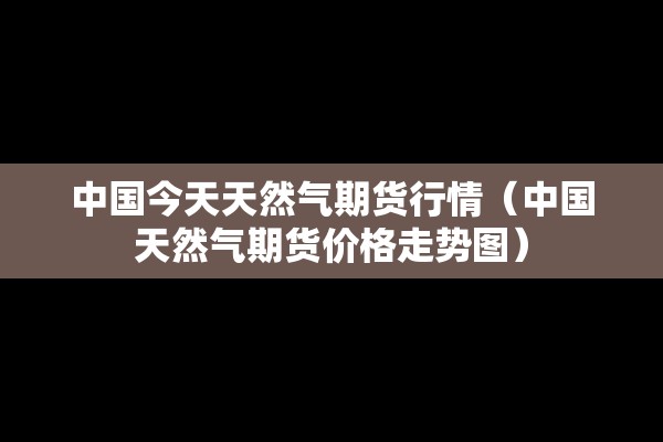 中国今天天然气期货行情(中国天然气期货价格走势图) 中国今天天然气期货行情(中国天然气期货价格走势图)