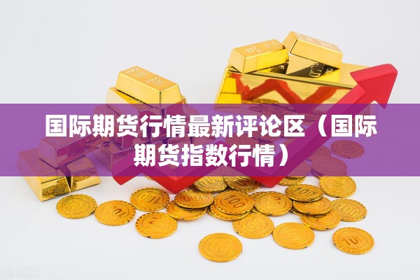国际期货行情最新评论区(国际期货指数行情) 国际期货行情最新评论区(国际期货指数行情)