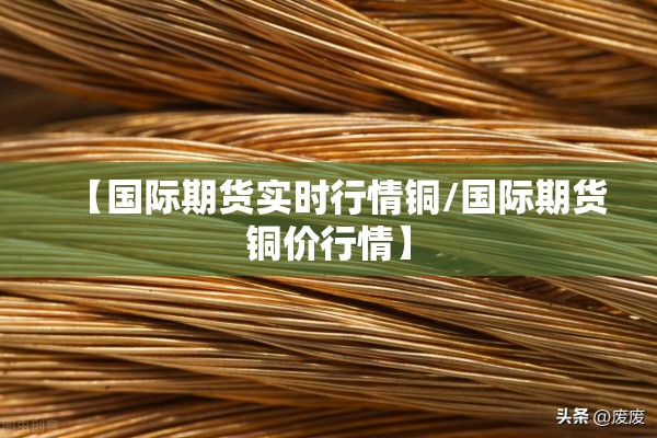 【国际期货实时行情铜/国际期货铜价行情】