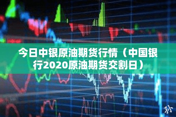 今日中银原油期货行情（中国银行2020原油期货交割日）
