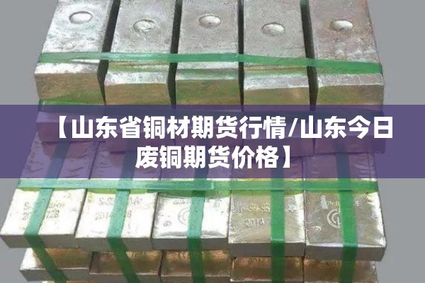 【山东省铜材期货行情/山东今日废铜期货价格】 【山东省铜材期货行情/山东今日废铜期货价格】