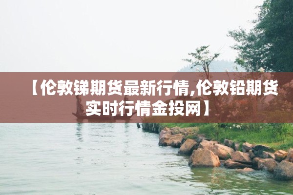 【伦敦锑期货最新行情,伦敦铅期货实时行情金投网】 【伦敦锑期货最新行情,伦敦铅期货实时行情金投网】