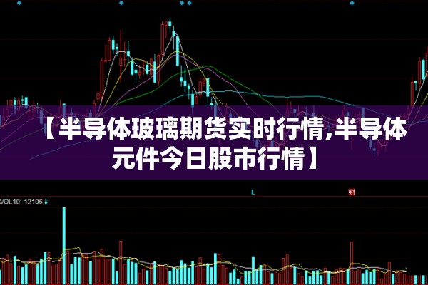 【半导体玻璃期货实时行情,半导体元件今日股市行情】 【半导体玻璃期货实时行情,半导体元件今日股市行情】