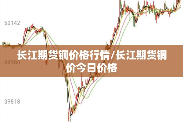 长江期货铜价格行情/长江期货铜价今日价格 长江期货铜价格行情/长江期货铜价今日价格