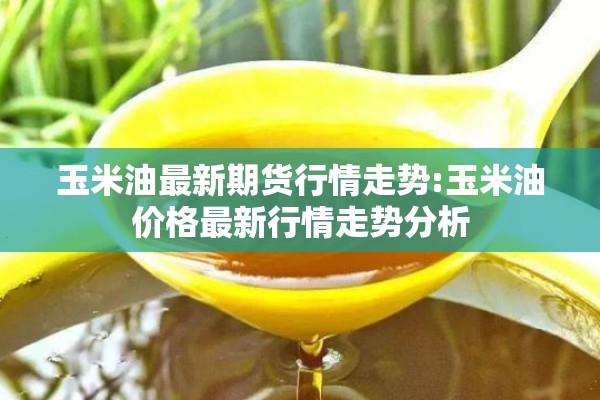 玉米油最新期货行情走势:玉米油价格最新行情走势分析 玉米油最新期货行情走势:玉米油价格最新行情走势分析