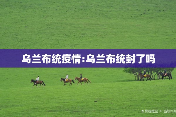 乌兰布统疫情:乌兰布统封了吗 乌兰布统疫情:乌兰布统封了吗