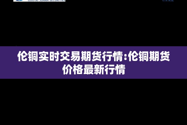 伦铜实时交易期货行情:伦铜期货价格最新行情 伦铜实时交易期货行情:伦铜期货价格最新行情