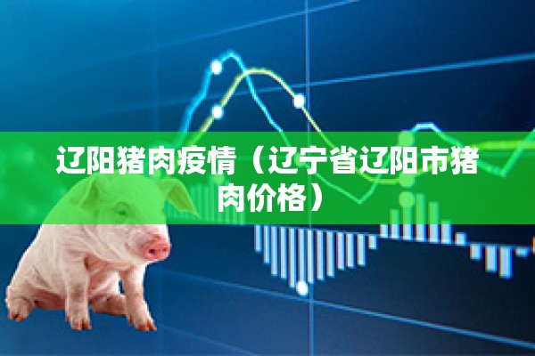 辽阳猪肉疫情（辽宁省辽阳市猪肉价格）