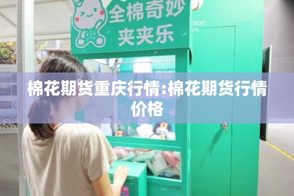 棉花期货重庆行情:棉花期货行情价格 棉花期货重庆行情:棉花期货行情价格