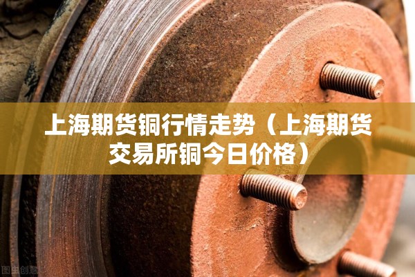 上海期货铜行情走势（上海期货交易所铜今日价格）