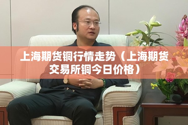 上海期货铜行情走势（上海期货交易所铜今日价格）