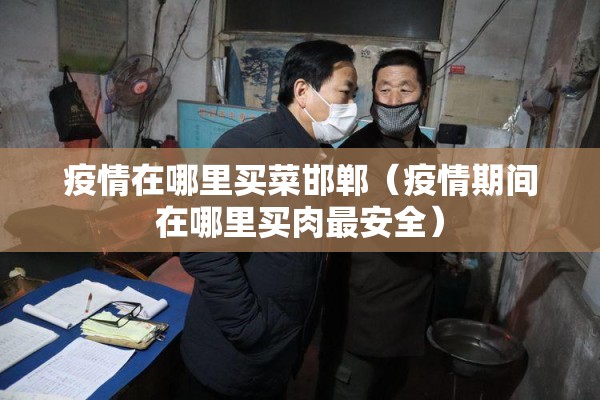 疫情在哪里买菜邯郸（疫情期间在哪里买肉最安全）