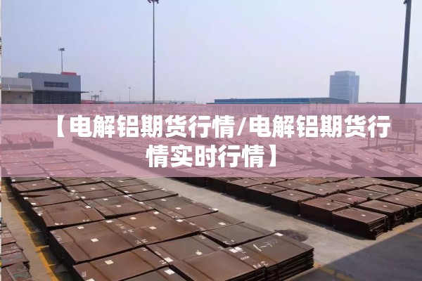 【电解铝期货行情/电解铝期货行情实时行情】 【电解铝期货行情/电解铝期货行情实时行情】