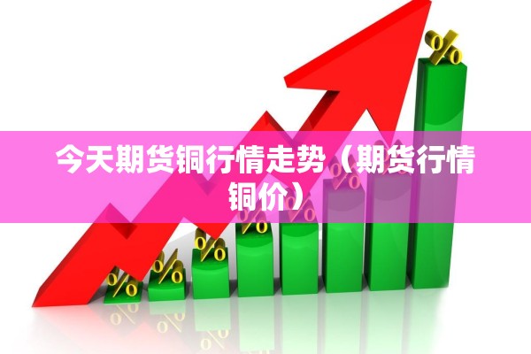 今天期货铜行情走势(期货行情铜价) 今天期货铜行情走势(期货行情铜价)