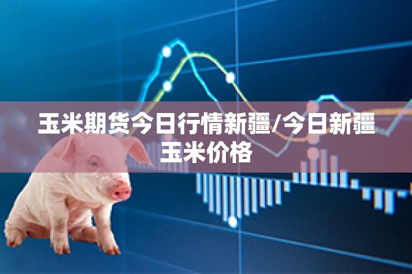 玉米期货今日行情新疆/今日新疆玉米价格 玉米期货今日行情新疆/今日新疆玉米价格