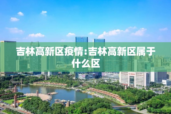 吉林高新区疫情:吉林高新区属于什么区 吉林高新区疫情:吉林高新区属于什么区