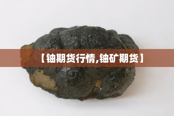 【铀期货行情,铀矿期货】 【铀期货行情,铀矿期货】