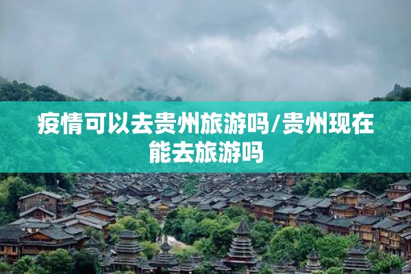 疫情可以去贵州旅游吗/贵州现在能去旅游吗 疫情可以去贵州旅游吗/贵州现在能去旅游吗