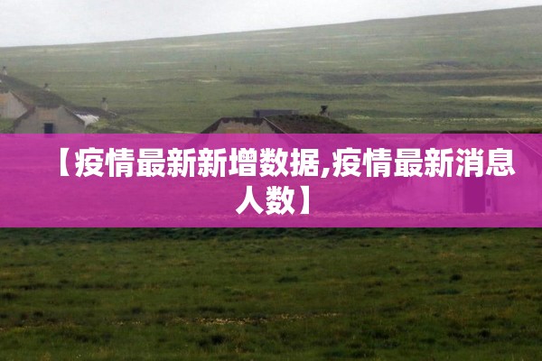 【疫情最新新增数据,疫情最新消息人数】 【疫情最新新增数据,疫情最新消息人数】