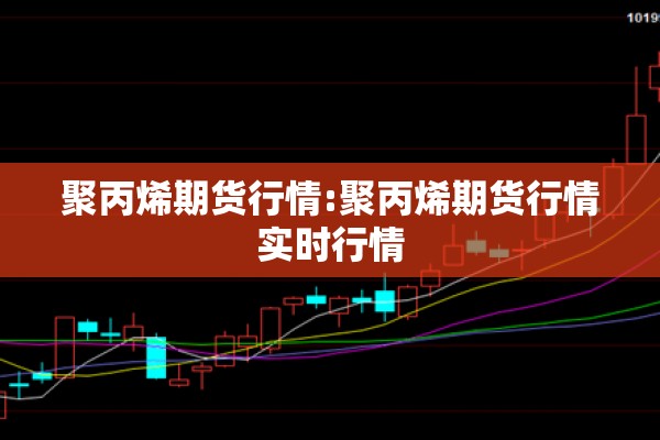 聚丙烯期货行情:聚丙烯期货行情实时行情 聚丙烯期货行情:聚丙烯期货行情实时行情