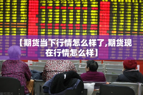 【期货当下行情怎么样了,期货现在行情怎么样】 【期货当下行情怎么样了,期货现在行情怎么样】