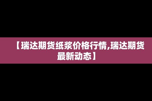 【瑞达期货纸浆价格行情,瑞达期货最新动态】