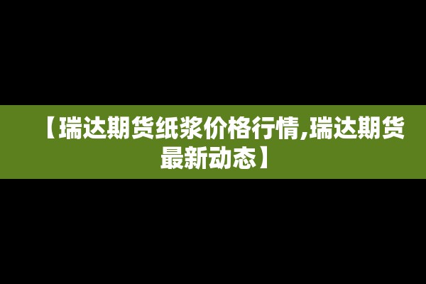 【瑞达期货纸浆价格行情,瑞达期货最新动态】