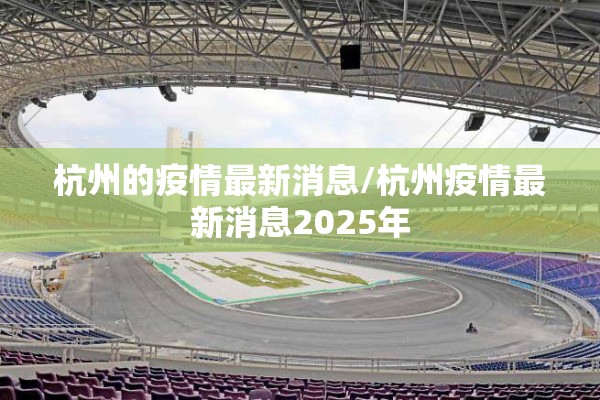 杭州的疫情最新消息/杭州疫情最新消息2025年 杭州的疫情最新消息/杭州疫情最新消息2025年