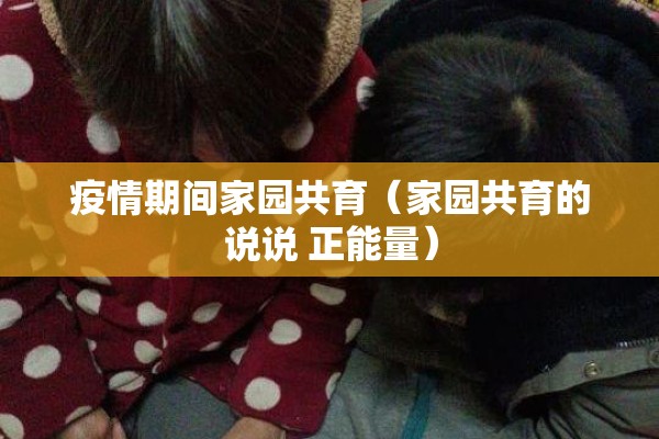 疫情期间家园共育(家园共育的说说 正能量) 疫情期间家园共育(家园共育的说说 正能量)