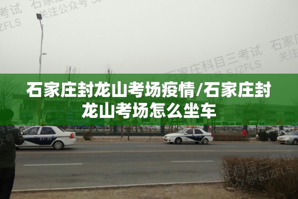 石家庄封龙山考场疫情/石家庄封龙山考场怎么坐车