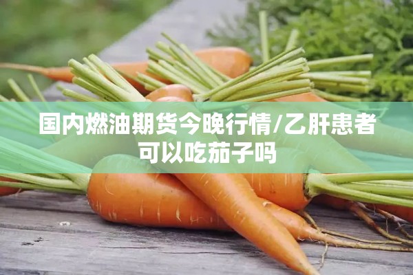国内燃油期货今晚行情/乙肝患者可以吃茄子吗 国内燃油期货今晚行情/乙肝患者可以吃茄子吗