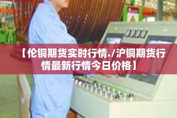 【伦铜期货实时行情./沪铜期货行情最新行情今日价格】