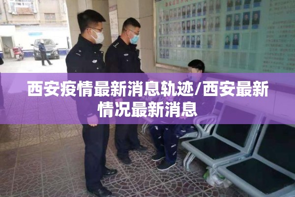 西安疫情最新消息轨迹/西安最新情况最新消息