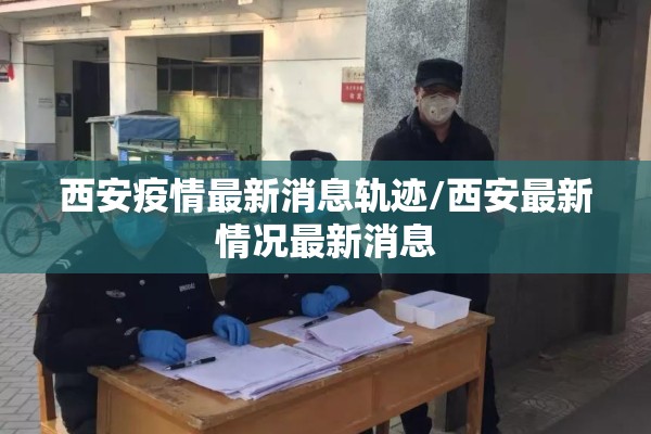 西安疫情最新消息轨迹/西安最新情况最新消息