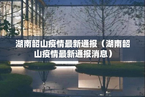 湖南韶山疫情最新通报(湖南韶山疫情最新通报消息) 湖南韶山疫情最新通报(湖南韶山疫情最新通报消息)