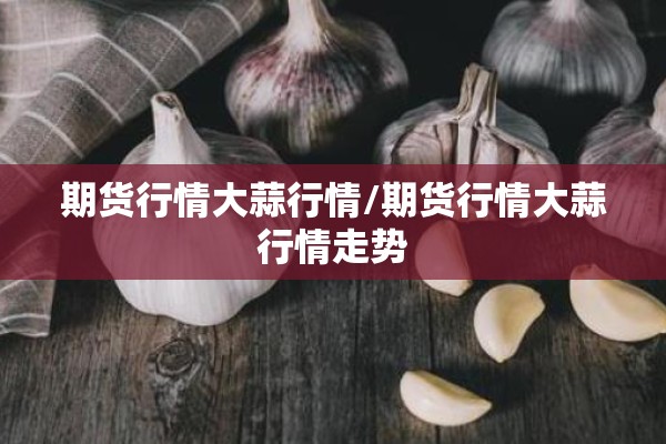 期货行情大蒜行情/期货行情大蒜行情走势 期货行情大蒜行情/期货行情大蒜行情走势