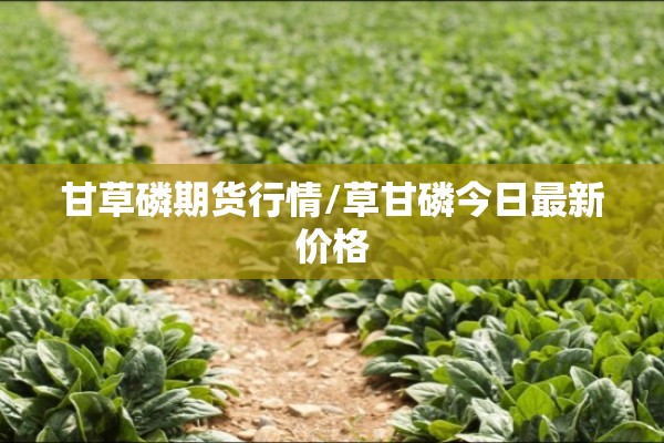 甘草磷期货行情/草甘磷今日最新价格 甘草磷期货行情/草甘磷今日最新价格